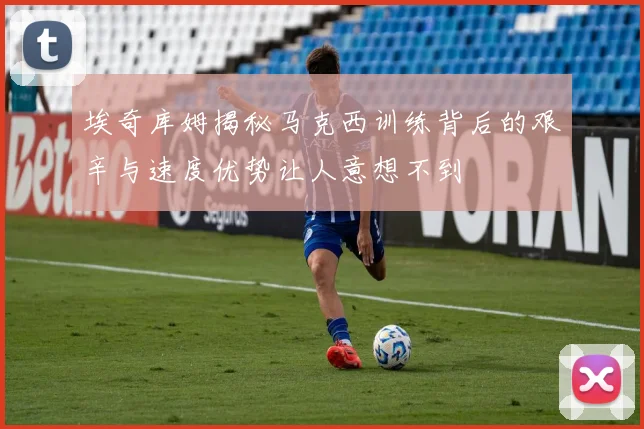 埃奇库姆揭秘马克西训练背后的艰辛与速度优势让人意想不到
