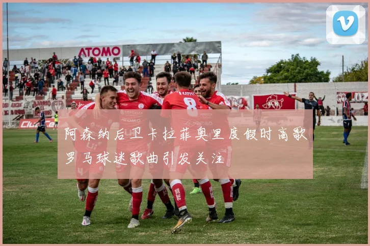 阿森纳后卫卡拉菲奥里度假时高歌罗马球迷歌曲引发关注