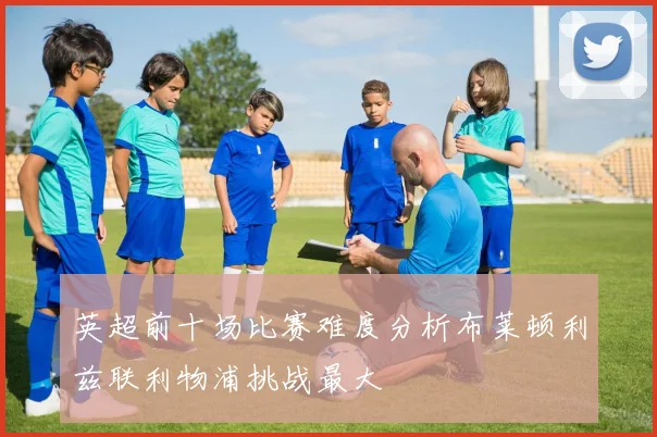 英超前十场比赛难度分析布莱顿利兹联利物浦挑战最大