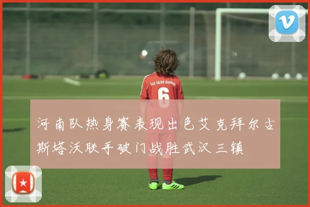 河南队热身赛表现出色艾克拜尔古斯塔沃联手破门战胜武汉三镇