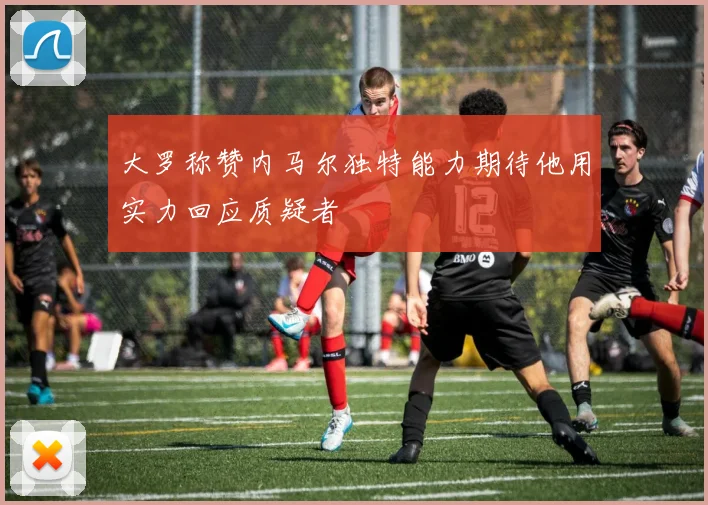 大罗称赞内马尔独特能力期待他用实力回应质疑者