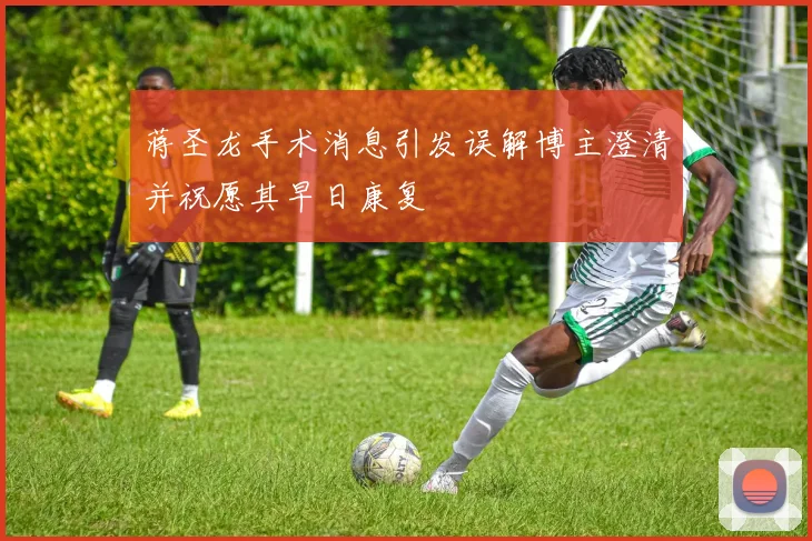 蒋圣龙手术消息引发误解博主澄清并祝愿其早日康复