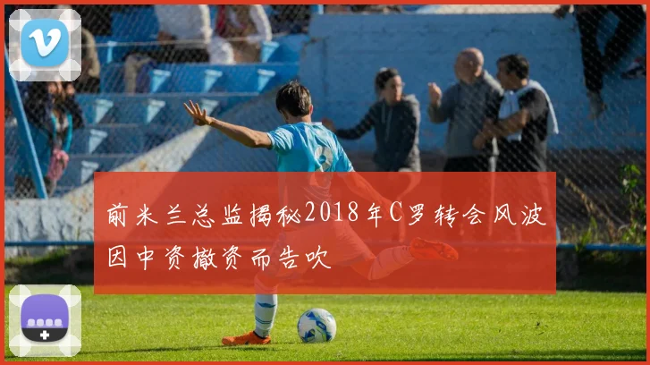 前米兰总监揭秘2018年C罗转会风波因中资撤资而告吹
