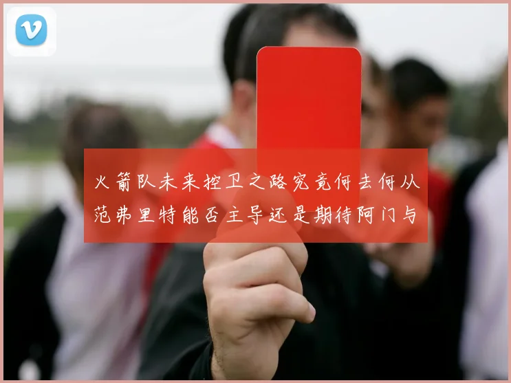 火箭队未来控卫之路究竟何去何从范弗里特能否主导还是期待阿门与谢泼德崛起