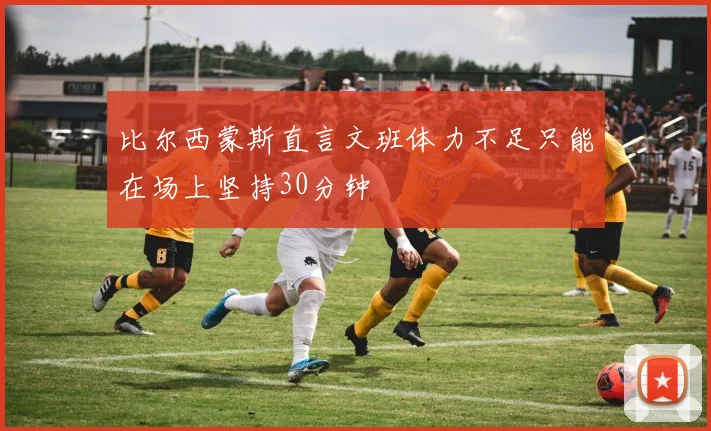 比尔西蒙斯直言文班体力不足只能在场上坚持30分钟