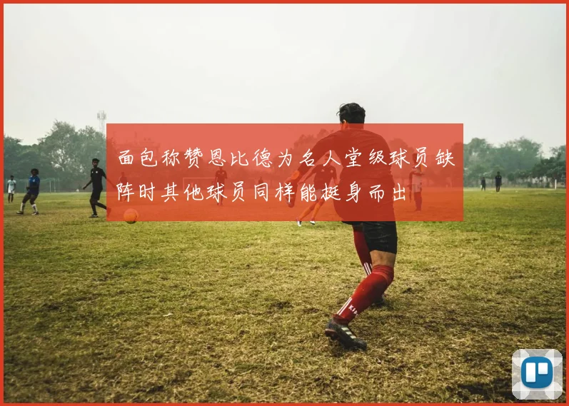 面包称赞恩比德为名人堂级球员缺阵时其他球员同样能挺身而出