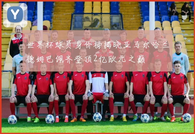 世界杯球员身价榜揭晓亚马尔哈兰德姆巴佩齐登顶2亿欧元之巅