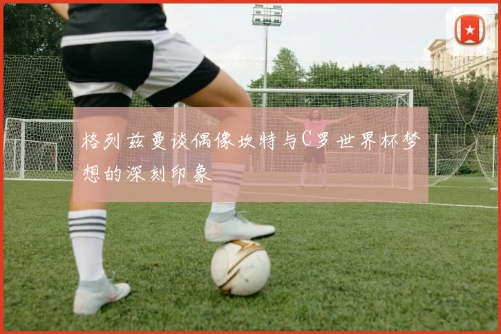 格列兹曼谈偶像坎特与C罗世界杯梦想的深刻印象